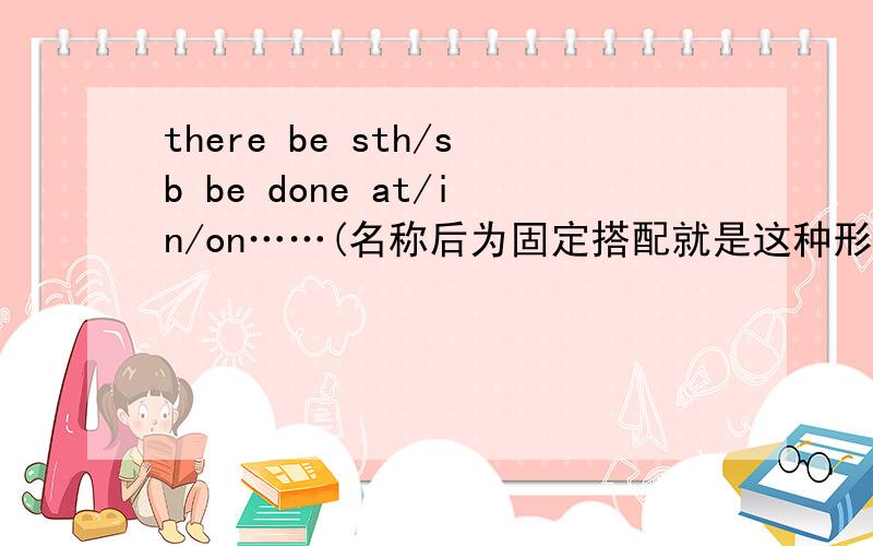 there be sth/sb be done at/in/on……(名称后为固定搭配就是这种形式?也就是说...there be sth/sb be done at/in/on……(名称后为固定搭配就是这种形式?也就是说多了个be?)