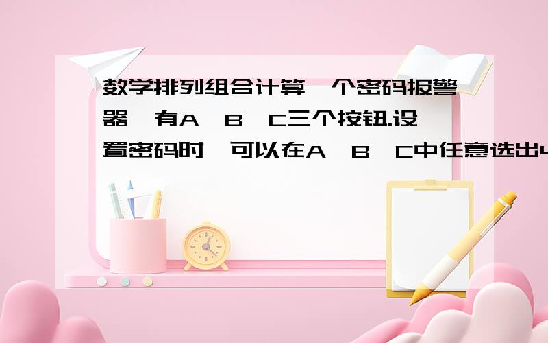 数学排列组合计算一个密码报警器,有A、B、C三个按钮.设置密码时,可以在A、B、C中任意选出4个字母作为密码,问密码组合共有几种.请列出算式吧.