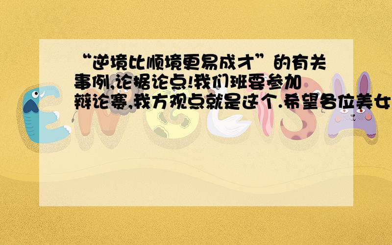 “逆境比顺境更易成才”的有关事例,论据论点!我们班要参加辩论赛,我方观点就是这个.希望各位美女帅哥爷爷奶奶叔叔阿姨们帮帮忙吧,只要是这方面的都可以!另外,如果可以的话,关于“顺