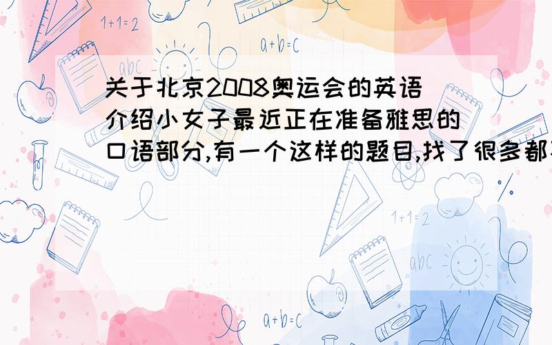 关于北京2008奥运会的英语介绍小女子最近正在准备雅思的口语部分,有一个这样的题目,找了很多都不如意,不需要太难太长,因为只是一个口语答案,呵呵,知道的请发上来阿,