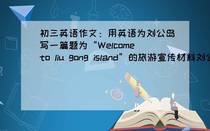 初三英语作文：用英语为刘公岛写一篇题为“Welcome to liu gong island”的旅游宣传材料刘公岛概况：威海东部,岛长4.08千米,宽1.5千米,面积3.15平方千米,距陆地船程20分钟,花草树木覆盖,历史博物