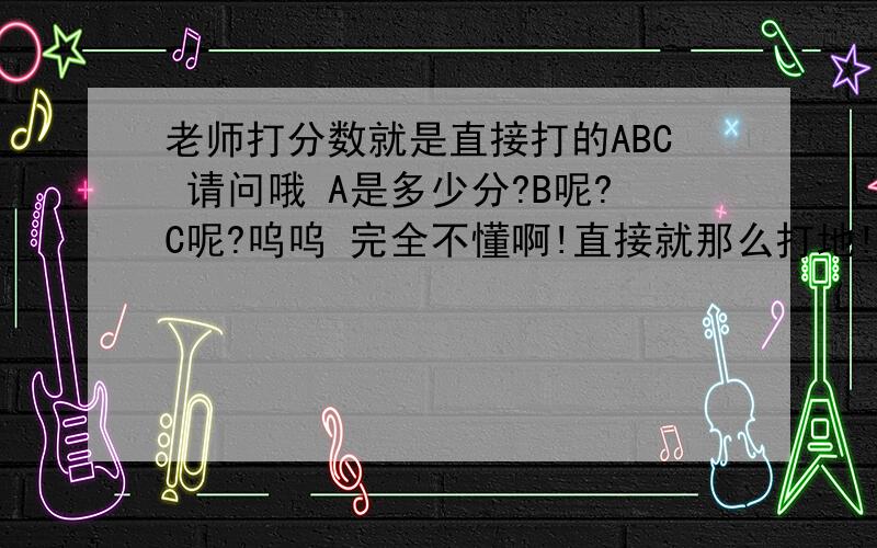 老师打分数就是直接打的ABC 请问哦 A是多少分?B呢?C呢?呜呜 完全不懂啊!直接就那么打地!还有哦 老师说语数英分数要达到220到200 其他科 有2个B就行 2个B 是多少分啊?也就是中考叻