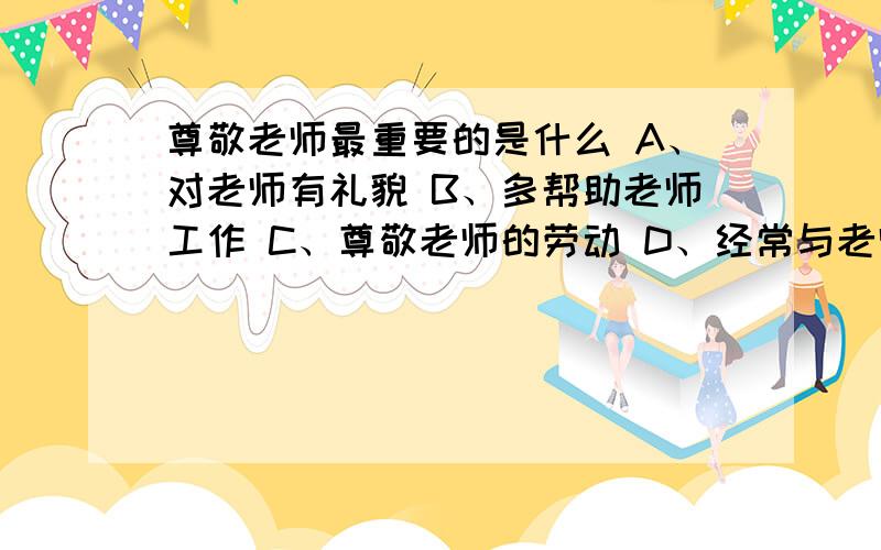 尊敬老师最重要的是什么 A、对老师有礼貌 B、多帮助老师工作 C、尊敬老师的劳动 D、经常与老师谈心说出选什么,为什么要选