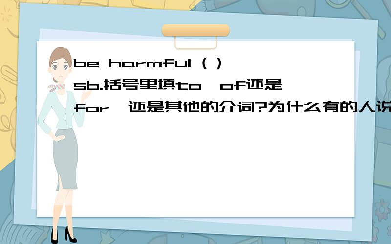 be harmful ( )sb.括号里填to,of还是for,还是其他的介词?为什么有的人说是for ,可是有些参考书上又说是to,难道一样的吗