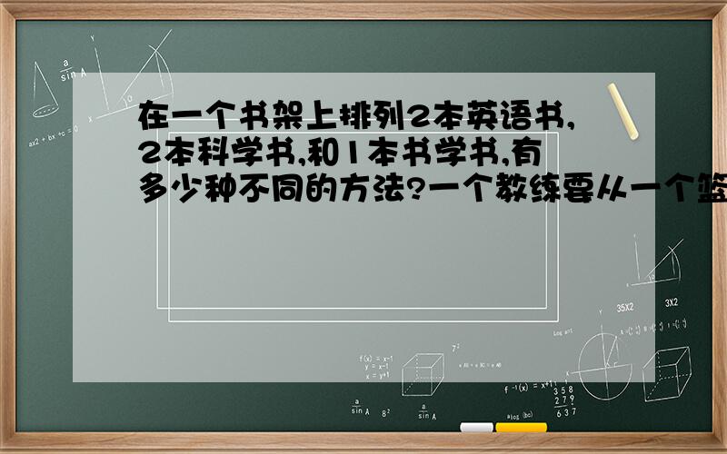 在一个书架上排列2本英语书,2本科学书,和1本书学书,有多少种不同的方法?一个教练要从一个篮球队中选出5名队员,队中有6个男生和5个女生,要求至少有男女生各2名,有多少种不同选择方法?见