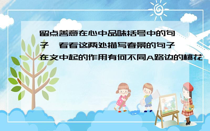 留点善意在心中品味括号中的句子,看看这两处描写春景的句子在文中起的作用有何不同A路边的桃花,梨花像迸溅的浪,推着挤着争着,（四处世淡淡的香,好一个活泼热闹的早晨）B（走在春天粉