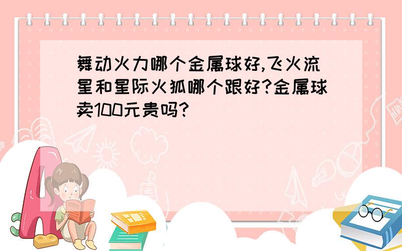 舞动火力哪个金属球好,飞火流星和星际火狐哪个跟好?金属球卖100元贵吗?