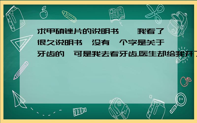 求甲硝锉片的说明书``我看了很久说明书,没有一个字是关于牙齿的`可是我去看牙齿.医生却给我开了它` 请问到底是用做什么的啊?