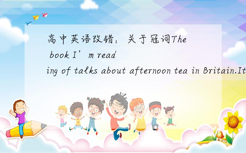 高中英语改错：关于冠词The book I’m reading of talks about afternoon tea in Britain.It is said to have started in the early 1800’s.Have tea in the late afternoon provides a bridge between lunch and dinner,that might not be served until