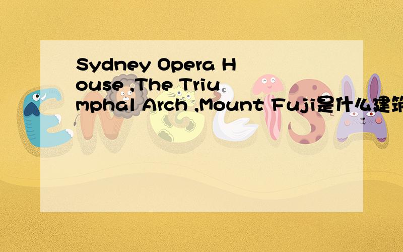 Sydney Opera House ,The Triumphal Arch ,Mount Fuji是什么建筑或风景,并写出其国家和首都的英文单词!快 顺便给我一下一些国家最典型的,最具有代表性的建筑物或风景的中英文（国家,首都都有的 最好