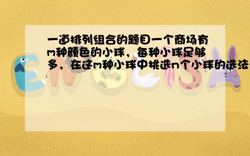 一道排列组合的题目一个商场有m种颜色的小球，每种小球足够多，在这m种小球中挑选n个小球的选法有多少种 不是的，解是一定有的。如m=2,n=3时，两种小球的个数分别为0&3，1&2，2&1，3&0，