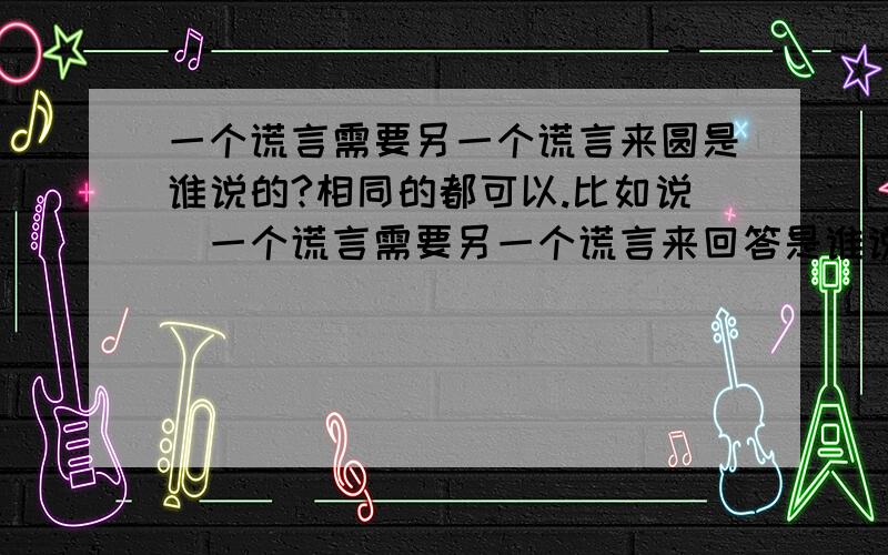 一个谎言需要另一个谎言来圆是谁说的?相同的都可以.比如说（一个谎言需要另一个谎言来回答是谁说的）