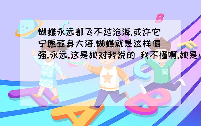 蝴蝶永远都飞不过沧海,或许它宁愿葬身大海.蝴蝶就是这样倔强.永远.这是她对我说的 我不懂啊.她是心里有我没有啊~她前不久在空间里写要静静的爱 可也写了 要放手后幸福就在身后啊~