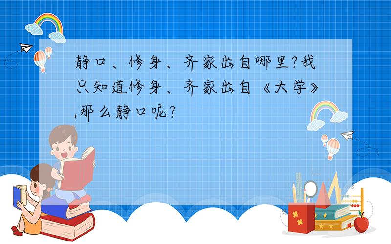 静口、修身、齐家出自哪里?我只知道修身、齐家出自《大学》,那么静口呢?