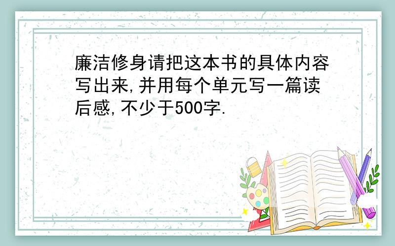 廉洁修身请把这本书的具体内容写出来,并用每个单元写一篇读后感,不少于500字.