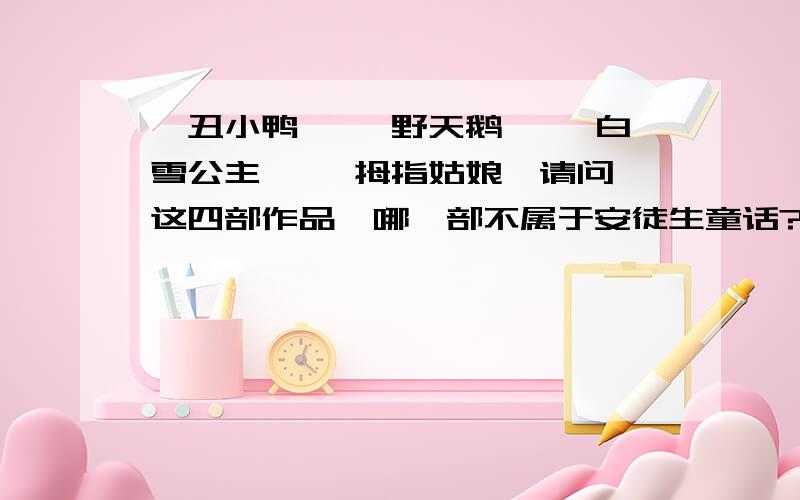 《丑小鸭》 《野天鹅》 《白雪公主》 《拇指姑娘》请问,这四部作品,哪一部不属于安徒生童话?请帮个忙,