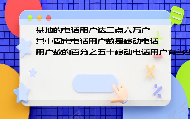 某地的电话用户达三点六万户,其中固定电话用户数是移动电话用户数的百分之五十移动电话用户有多少万户?