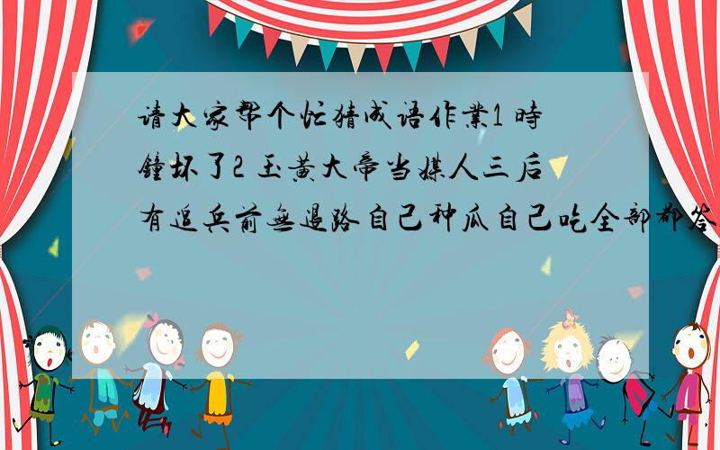 请大家帮个忙猜成语作业1 时钟坏了2 玉黄大帝当媒人三后有追兵前无退路自己种瓜自己吃全部都答错举起双手赞成人人有屋住五个手指新发明无底洞（一成语）