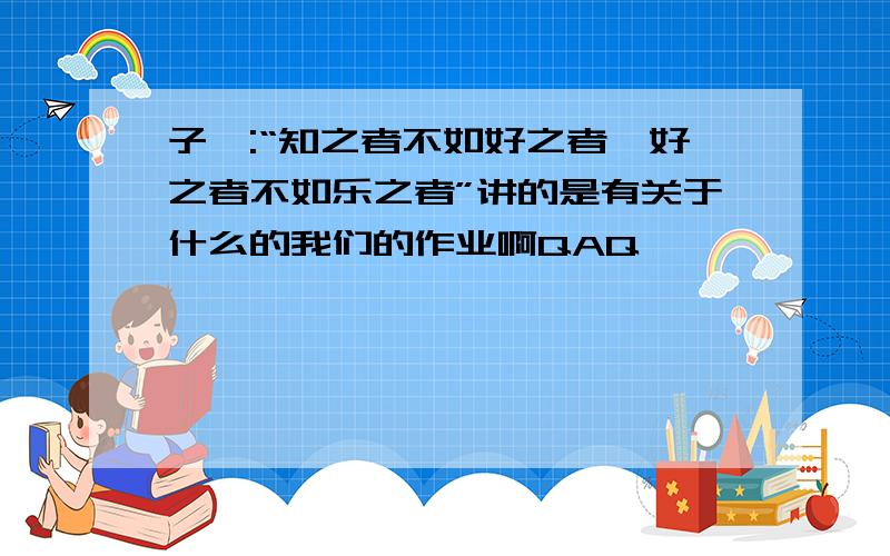 子曰:“知之者不如好之者,好之者不如乐之者”讲的是有关于什么的我们的作业啊QAQ