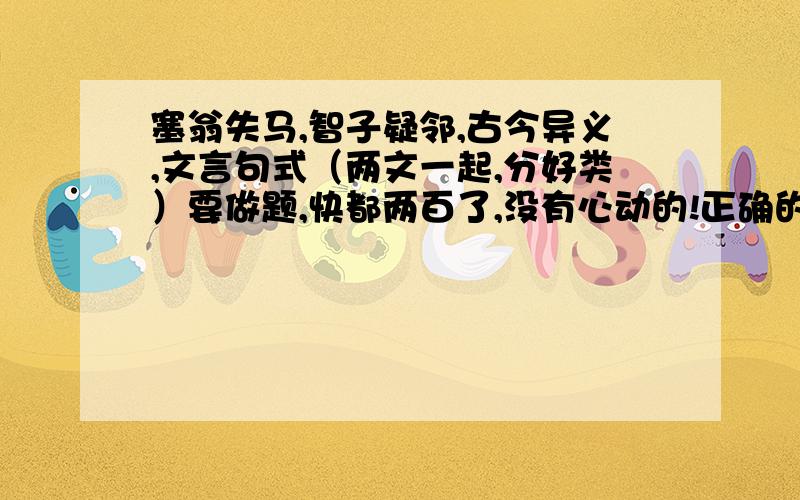 塞翁失马,智子疑邻,古今异义,文言句式（两文一起,分好类）要做题,快都两百了,没有心动的!正确的等会在加悬赏分,赶时间啊