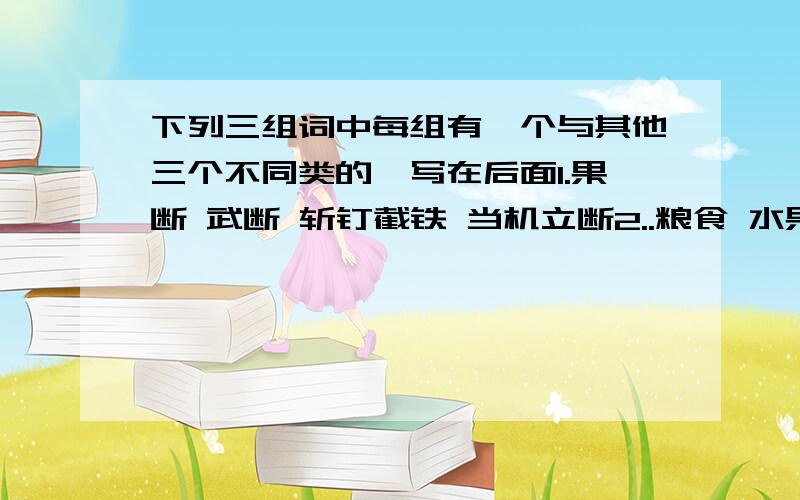 下列三组词中每组有一个与其他三个不同类的,写在后面1.果断 武断 斩钉截铁 当机立断2..粮食 水果 蔬菜 小麦3.黎明 黄昏 拂晓 清晨