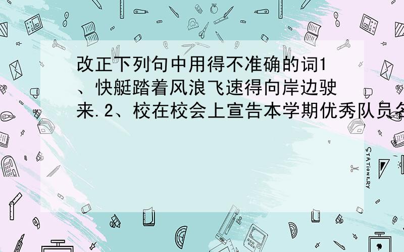 改正下列句中用得不准确的词1、快艇踏着风浪飞速得向岸边驶来.2、校在校会上宣告本学期优秀队员名单.3、会场上爆发出一声狂风暴雨般的拍手声.