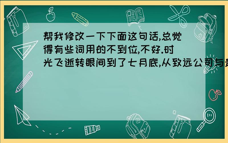 帮我修改一下下面这句话,总觉得有些词用的不到位,不好.时光飞逝转眼间到了七月底,从致远公司与贵公司合作的这一个月来看销售及管理情况明显改善,已看出在本公司与贵公司的共同努力