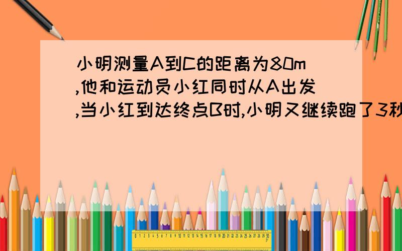 小明测量A到C的距离为80m,他和运动员小红同时从A出发,当小红到达终点B时,小明又继续跑了3秒才到达C点,一直小红的速度是小明速度的2倍,求小明的速度是多少?设小明速度为xm/秒,则小红的速