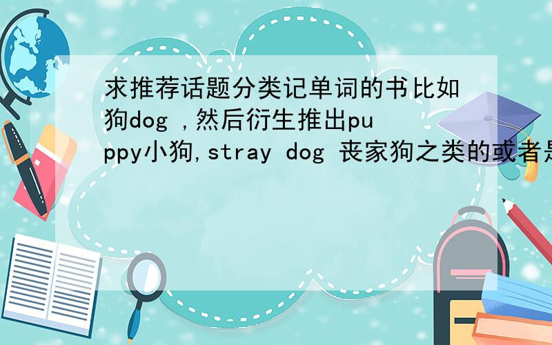 求推荐话题分类记单词的书比如狗dog ,然后衍生推出puppy小狗,stray dog 丧家狗之类的或者是以天气为话题,然后引出rain,wind ,sun 之类与之相关的单词的