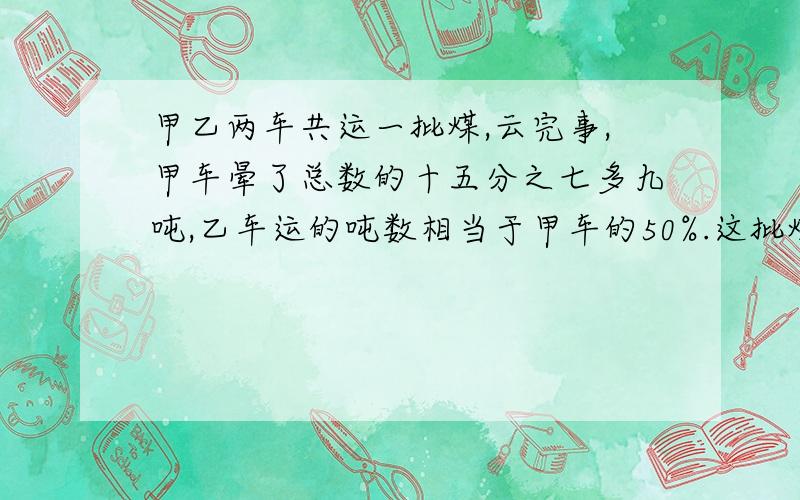 甲乙两车共运一批煤,云完事,甲车晕了总数的十五分之七多九吨,乙车运的吨数相当于甲车的50%.这批煤有多吨.我急等着 我现在在做