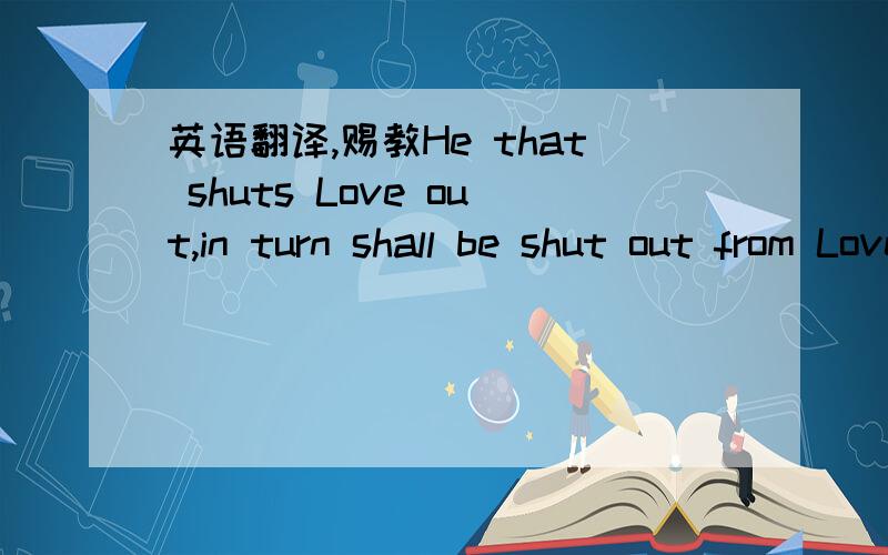 英语翻译,赐教He that shuts Love out,in turn shall be shut out from Love.拒绝爱的人,终将与爱无缘.不知道这样翻译对吗,赐教.