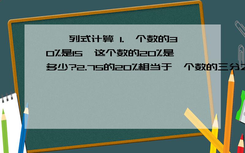 一、列式计算 1.一个数的30%是15,这个数的20%是多少?2.75的20%相当于一个数的三分之五,这个数是多少3.6是一个数的12%这个数的30%是多少?二.应用题1.一条裤子现价45元,比原来便宜了10%,便宜了多