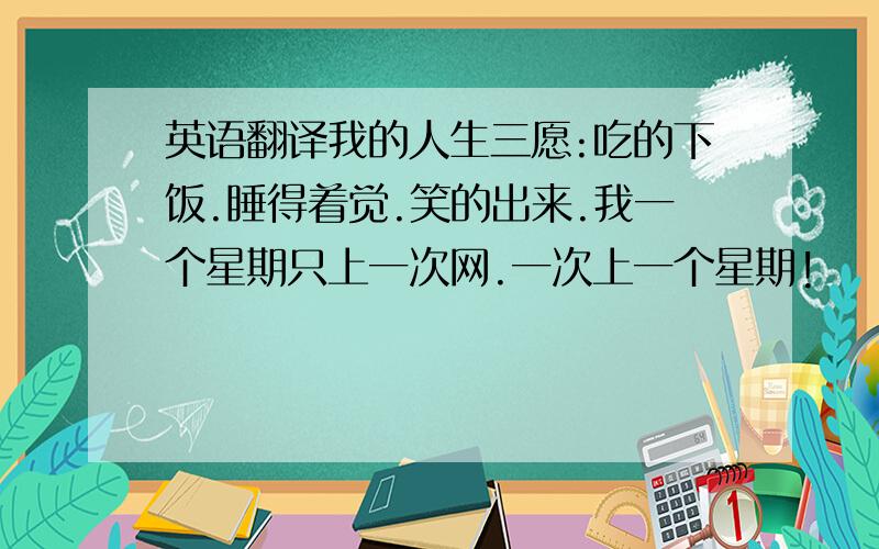 英语翻译我的人生三愿:吃的下饭.睡得着觉.笑的出来.我一个星期只上一次网.一次上一个星期!