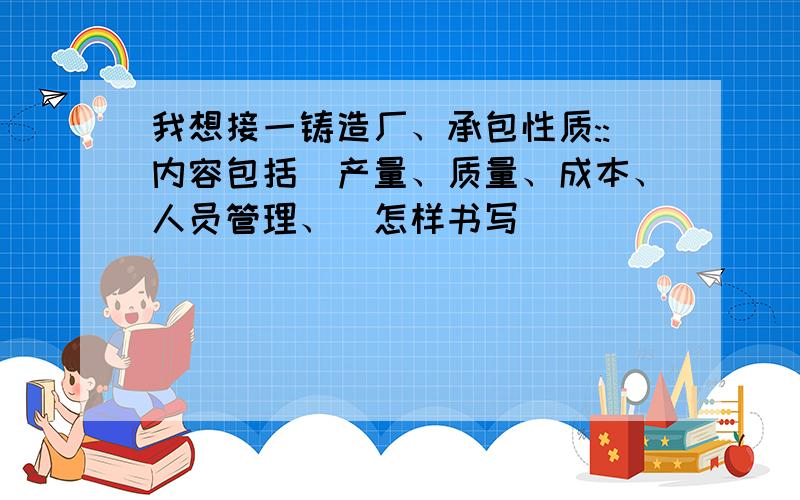 我想接一铸造厂、承包性质::内容包括(产量、质量、成本、人员管理、)怎样书写