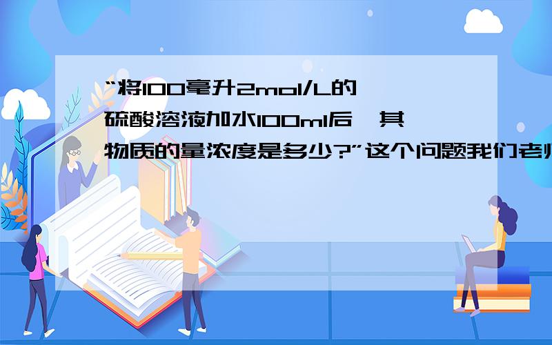 “将100毫升2mol/L的硫酸溶液加水100ml后,其物质的量浓度是多少?”这个问题我们老师说…………我们老师说这个问题不能用普通的C1*V1=C2*V2来解,我百思不得其解………………