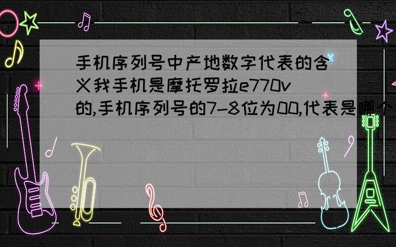 手机序列号中产地数字代表的含义我手机是摩托罗拉e770v的,手机序列号的7-8位为00,代表是哪个地方产的?诺基亚和OPPO手机序列号的7-8位也为00,请问代表哪个地方产的?