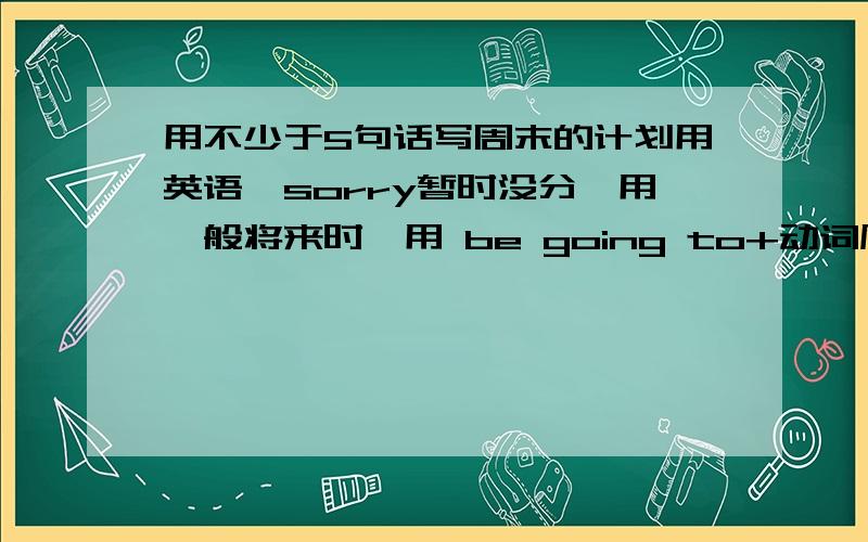 用不少于5句话写周末的计划用英语,sorry暂时没分,用一般将来时,用 be going to+动词原形的句型.小学六年级用的,所以不要太难,最好有中文.