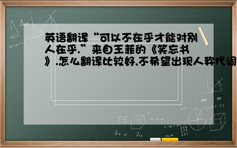 英语翻译“可以不在乎才能对别人在乎.”来自王菲的《笑忘书》.怎么翻译比较好,不希望出现人称代词.准确,不生硬.在线翻译绕道吧.完全依赖中文直译的也请珍惜你的时间吧,这个我自己也