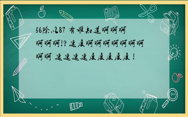 56除以87 有谁知道啊啊啊啊啊啊!?速度啊啊啊啊啊啊啊啊啊 速速速速度度度度度 !