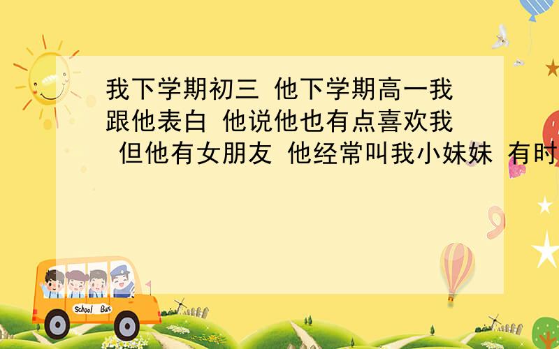 我下学期初三 他下学期高一我跟他表白 他说他也有点喜欢我 但他有女朋友 他经常叫我小妹妹 有时候也发一点暧昧短信 但谁都没提交往这种事 我下一步该怎么办呢