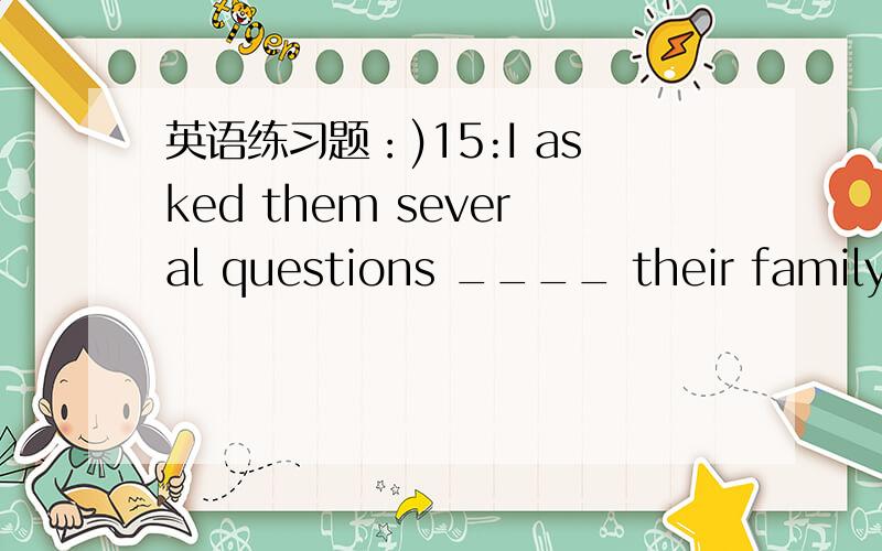 英语练习题：)15:I asked them several questions ____ their family members.a:about b:at c:with d:as19:She has been sitting before her computer_____ four hours ,so she felt quite tired .a:as for as b:as possible as c:as long as d:as quickly as20:M