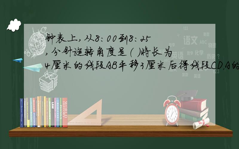 钟表上,从8：00到8：25,分针旋转角度是（ ）将长为4厘米的线段AB平移3厘米后得线段CD，A的对应点为C，B的对应点为D，则CD=（ AC=（ BD=（ ）