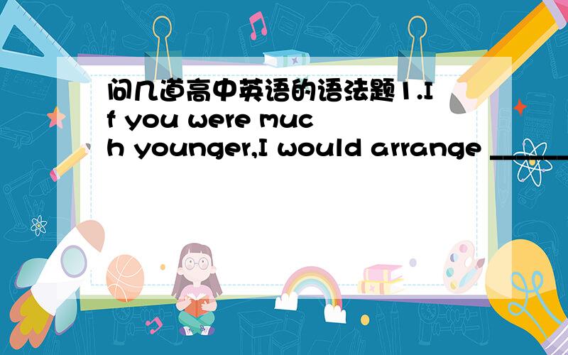 问几道高中英语的语法题1.If you were much younger,I would arrange _______ as the general manager,for all your colleagues speak highly of your work.A.for you to work B.of you to workC.for you work D.you work2.I did nothing but_______ my less