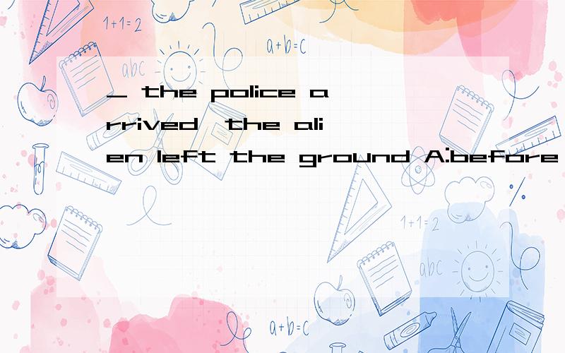 _ the police arrived,the alien left the ground A:before,B:whenC:after,选before麻烦各位回答具体点能不能从语法角度讲讲