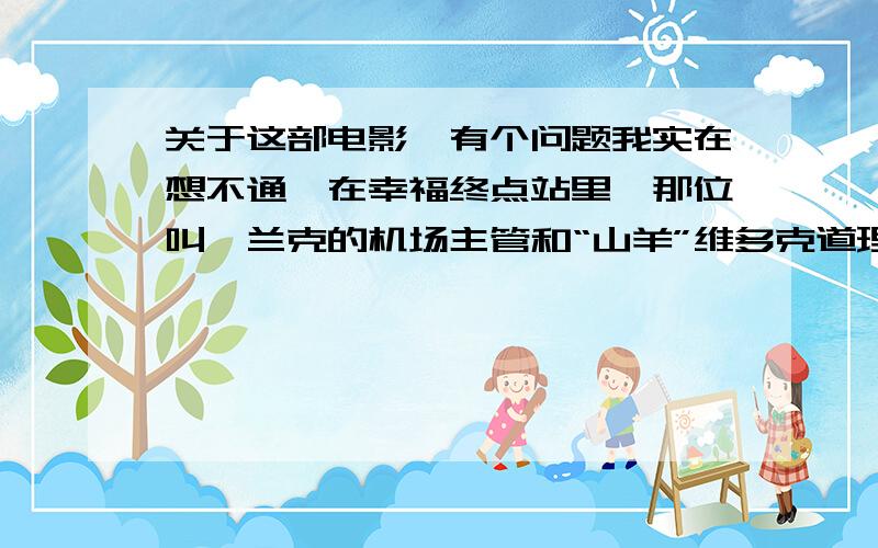 关于这部电影,有个问题我实在想不通,在幸福终点站里,那位叫弗兰克的机场主管和“山羊”维多克道理有什么样的仇恨,竟导致最后如此变态的为难他.影片一开始,弗兰克·狄克逊在接待“山