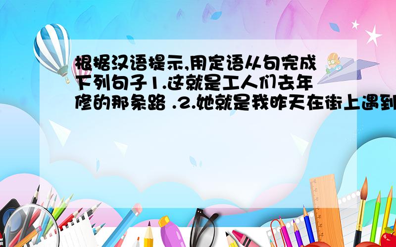 根据汉语提示,用定语从句完成下列句子1.这就是工人们去年修的那条路 .2.她就是我昨天在街上遇到的那个女孩.3.正在踢足球的那些男孩是我的朋友.4.这些是我昨天晚上洗过的那些衣服.