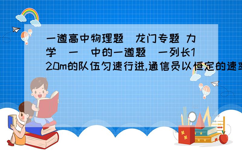 一道高中物理题（龙门专题 力学（一）中的一道题）一列长120m的队伍匀速行进,通信员以恒定的速率从队尾赶往队首,并立即返回队尾,这过程中队伍走了288m,试求在这过程中通信员所走过的路