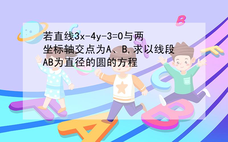 若直线3x-4y-3=0与两坐标轴交点为A、B,求以线段AB为直径的圆的方程