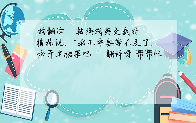 找翻译    转换成英文我对植物说：“我几乎要等不及了,快开花结果吧 .”翻译呀 帮帮忙