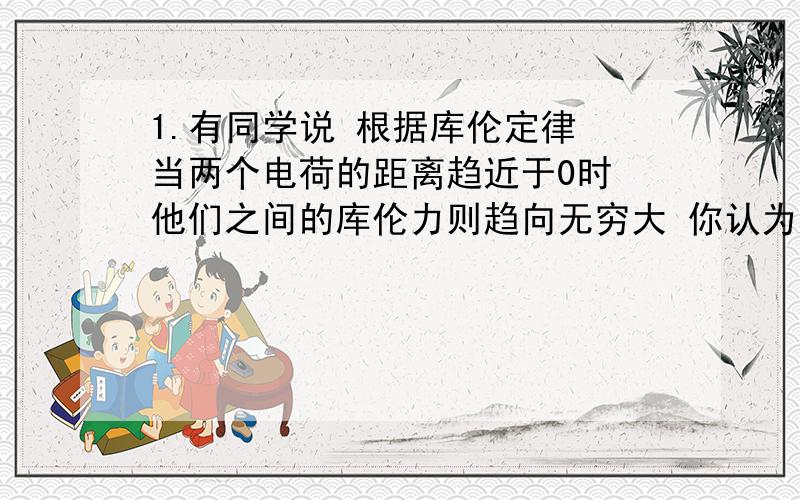 1.有同学说 根据库伦定律 当两个电荷的距离趋近于0时 他们之间的库伦力则趋向无穷大 你认为这种说法对吗 为什么2.在真空中有两个点电荷 其中一个所带电荷量是另一个的4倍 他们相聚0.05M